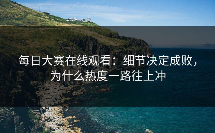 每日大赛在线观看：细节决定成败，为什么热度一路往上冲
