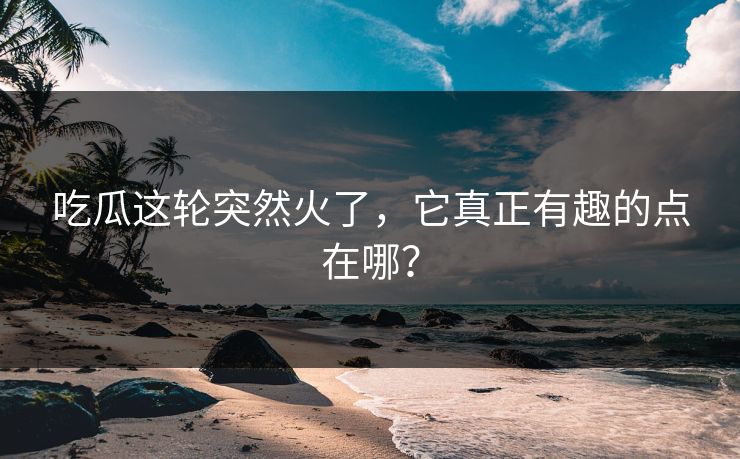 吃瓜这轮突然火了，它真正有趣的点在哪？