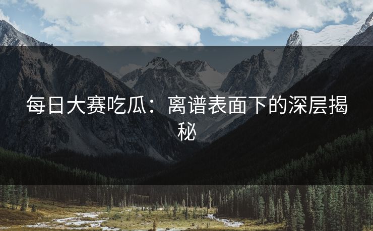 每日大赛吃瓜:离谱表面下的深层揭秘 每日大赛吃瓜:离谱表面下的深层揭秘