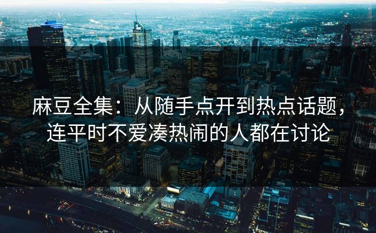 麻豆全集:从随手点开到热点话题,连平时不爱凑热闹的人都在讨论 麻豆全集:从随手点开到热点话题,连平时不爱凑热闹的人都在讨论