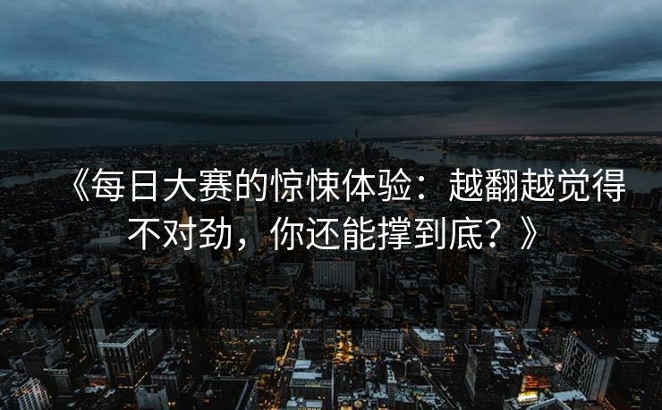 《每日大赛的惊悚体验：越翻越觉得不对劲，你还能撑到底？》