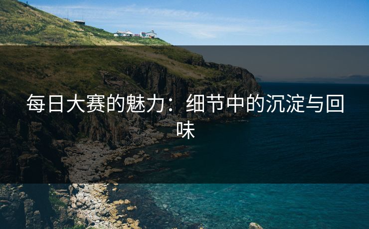 每日大赛的魅力：细节中的沉淀与回味