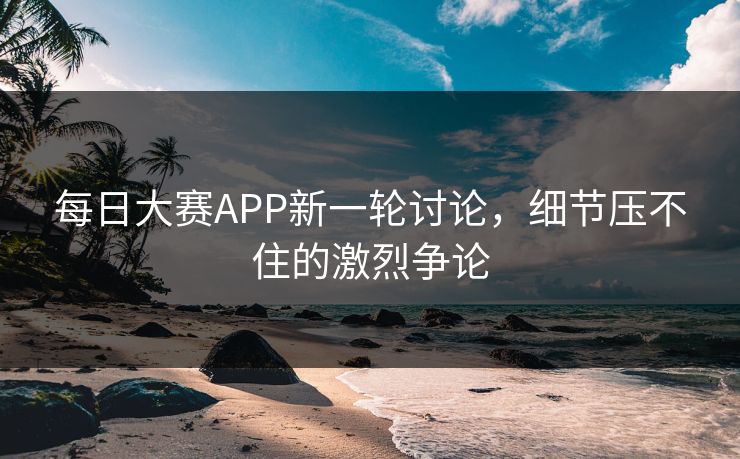 每日大赛APP新一轮讨论，细节压不住的激烈争论